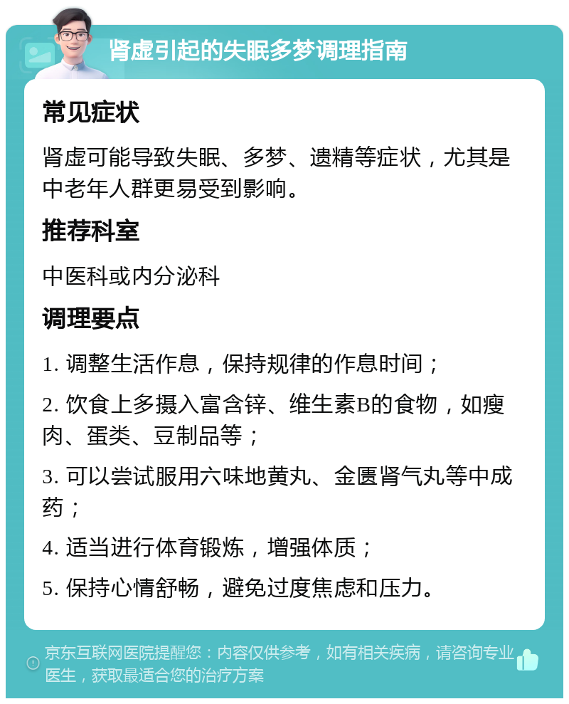 肾虚引起的失眠多梦调理指南 常见症状 肾虚可能导致失眠、多梦、遗精等症状，尤其是中老年人群更易受到影响。 推荐科室 中医科或内分泌科 调理要点 1. 调整生活作息，保持规律的作息时间； 2. 饮食上多摄入富含锌、维生素B的食物，如瘦肉、蛋类、豆制品等； 3. 可以尝试服用六味地黄丸、金匮肾气丸等中成药； 4. 适当进行体育锻炼，增强体质； 5. 保持心情舒畅，避免过度焦虑和压力。