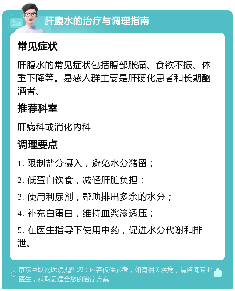 肝腹水的治疗与调理指南 常见症状 肝腹水的常见症状包括腹部胀痛、食欲不振、体重下降等。易感人群主要是肝硬化患者和长期酗酒者。 推荐科室 肝病科或消化内科 调理要点 1. 限制盐分摄入，避免水分潴留； 2. 低蛋白饮食，减轻肝脏负担； 3. 使用利尿剂，帮助排出多余的水分； 4. 补充白蛋白，维持血浆渗透压； 5. 在医生指导下使用中药，促进水分代谢和排泄。