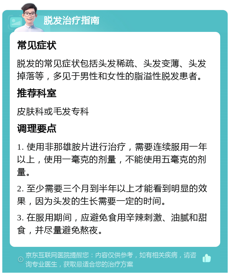 脱发治疗指南 常见症状 脱发的常见症状包括头发稀疏、头发变薄、头发掉落等，多见于男性和女性的脂溢性脱发患者。 推荐科室 皮肤科或毛发专科 调理要点 1. 使用非那雄胺片进行治疗，需要连续服用一年以上，使用一毫克的剂量，不能使用五毫克的剂量。 2. 至少需要三个月到半年以上才能看到明显的效果，因为头发的生长需要一定的时间。 3. 在服用期间，应避免食用辛辣刺激、油腻和甜食，并尽量避免熬夜。