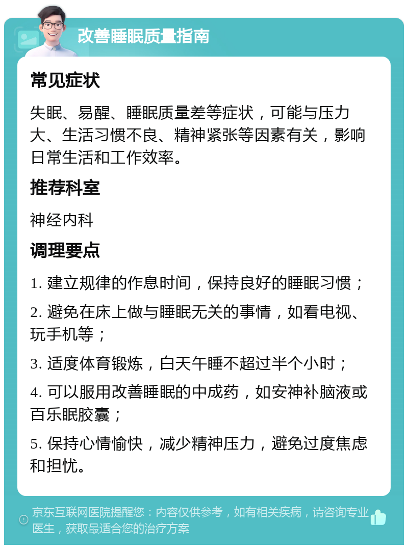 改善睡眠质量指南 常见症状 失眠、易醒、睡眠质量差等症状，可能与压力大、生活习惯不良、精神紧张等因素有关，影响日常生活和工作效率。 推荐科室 神经内科 调理要点 1. 建立规律的作息时间，保持良好的睡眠习惯； 2. 避免在床上做与睡眠无关的事情，如看电视、玩手机等； 3. 适度体育锻炼，白天午睡不超过半个小时； 4. 可以服用改善睡眠的中成药，如安神补脑液或百乐眠胶囊； 5. 保持心情愉快，减少精神压力，避免过度焦虑和担忧。