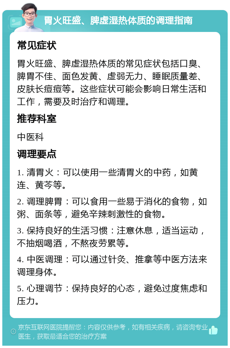 胃火旺盛、脾虚湿热体质的调理指南 常见症状 胃火旺盛、脾虚湿热体质的常见症状包括口臭、脾胃不佳、面色发黄、虚弱无力、睡眠质量差、皮肤长痘痘等。这些症状可能会影响日常生活和工作，需要及时治疗和调理。 推荐科室 中医科 调理要点 1. 清胃火：可以使用一些清胃火的中药，如黄连、黄芩等。 2. 调理脾胃：可以食用一些易于消化的食物，如粥、面条等，避免辛辣刺激性的食物。 3. 保持良好的生活习惯：注意休息，适当运动，不抽烟喝酒，不熬夜劳累等。 4. 中医调理：可以通过针灸、推拿等中医方法来调理身体。 5. 心理调节：保持良好的心态，避免过度焦虑和压力。