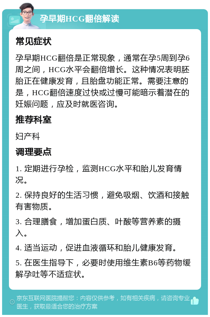 孕早期HCG翻倍解读 常见症状 孕早期HCG翻倍是正常现象，通常在孕5周到孕6周之间，HCG水平会翻倍增长。这种情况表明胚胎正在健康发育，且胎盘功能正常。需要注意的是，HCG翻倍速度过快或过慢可能暗示着潜在的妊娠问题，应及时就医咨询。 推荐科室 妇产科 调理要点 1. 定期进行孕检，监测HCG水平和胎儿发育情况。 2. 保持良好的生活习惯，避免吸烟、饮酒和接触有害物质。 3. 合理膳食，增加蛋白质、叶酸等营养素的摄入。 4. 适当运动，促进血液循环和胎儿健康发育。 5. 在医生指导下，必要时使用维生素B6等药物缓解孕吐等不适症状。