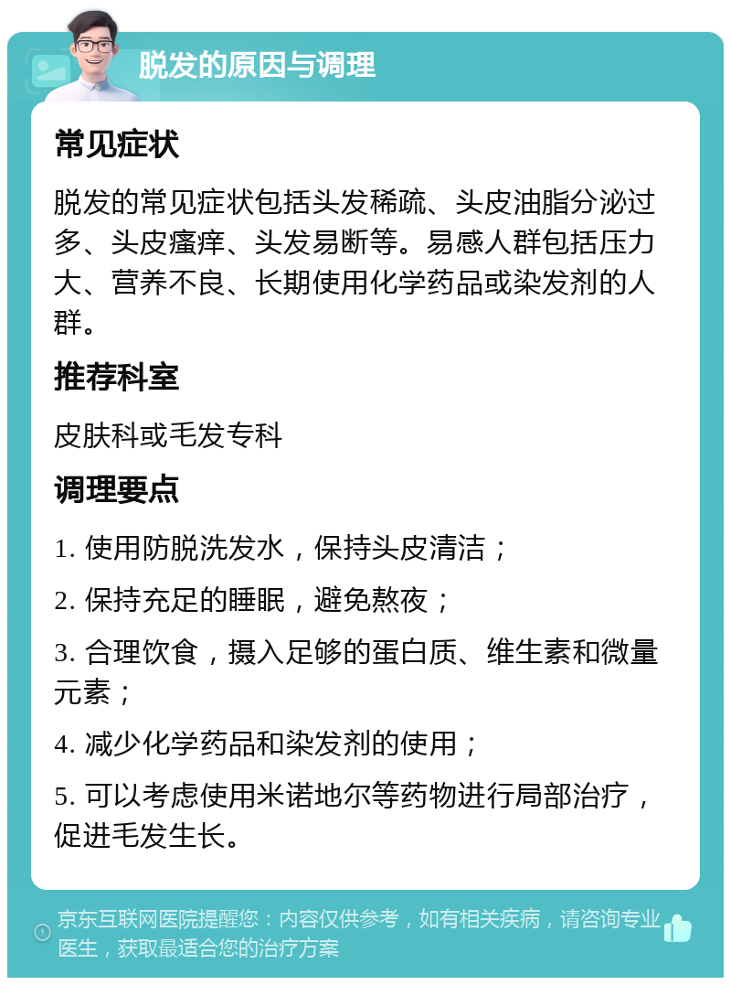 脱发的原因与调理 常见症状 脱发的常见症状包括头发稀疏、头皮油脂分泌过多、头皮瘙痒、头发易断等。易感人群包括压力大、营养不良、长期使用化学药品或染发剂的人群。 推荐科室 皮肤科或毛发专科 调理要点 1. 使用防脱洗发水，保持头皮清洁； 2. 保持充足的睡眠，避免熬夜； 3. 合理饮食，摄入足够的蛋白质、维生素和微量元素； 4. 减少化学药品和染发剂的使用； 5. 可以考虑使用米诺地尔等药物进行局部治疗，促进毛发生长。