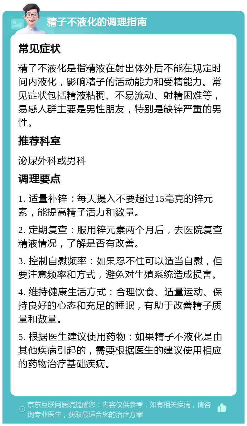 精子不液化的调理指南 常见症状 精子不液化是指精液在射出体外后不能在规定时间内液化，影响精子的活动能力和受精能力。常见症状包括精液粘稠、不易流动、射精困难等，易感人群主要是男性朋友，特别是缺锌严重的男性。 推荐科室 泌尿外科或男科 调理要点 1. 适量补锌：每天摄入不要超过15毫克的锌元素，能提高精子活力和数量。 2. 定期复查：服用锌元素两个月后，去医院复查精液情况，了解是否有改善。 3. 控制自慰频率：如果忍不住可以适当自慰，但要注意频率和方式，避免对生殖系统造成损害。 4. 维持健康生活方式：合理饮食、适量运动、保持良好的心态和充足的睡眠，有助于改善精子质量和数量。 5. 根据医生建议使用药物：如果精子不液化是由其他疾病引起的，需要根据医生的建议使用相应的药物治疗基础疾病。