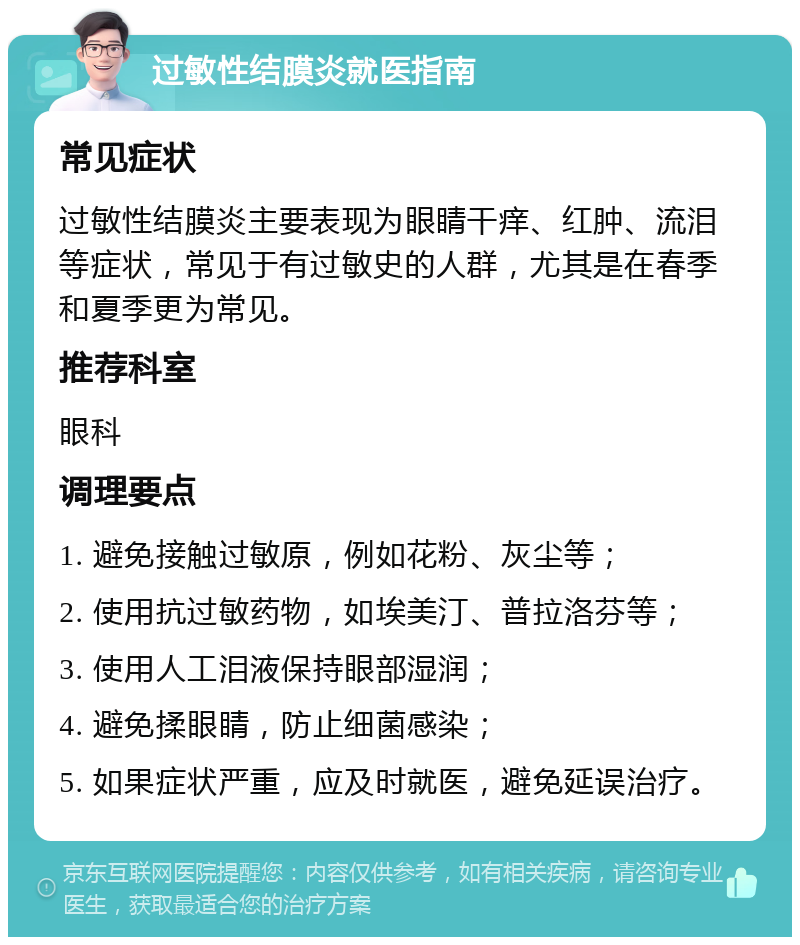 过敏性结膜炎就医指南 常见症状 过敏性结膜炎主要表现为眼睛干痒、红肿、流泪等症状，常见于有过敏史的人群，尤其是在春季和夏季更为常见。 推荐科室 眼科 调理要点 1. 避免接触过敏原，例如花粉、灰尘等； 2. 使用抗过敏药物，如埃美汀、普拉洛芬等； 3. 使用人工泪液保持眼部湿润； 4. 避免揉眼睛，防止细菌感染； 5. 如果症状严重，应及时就医，避免延误治疗。