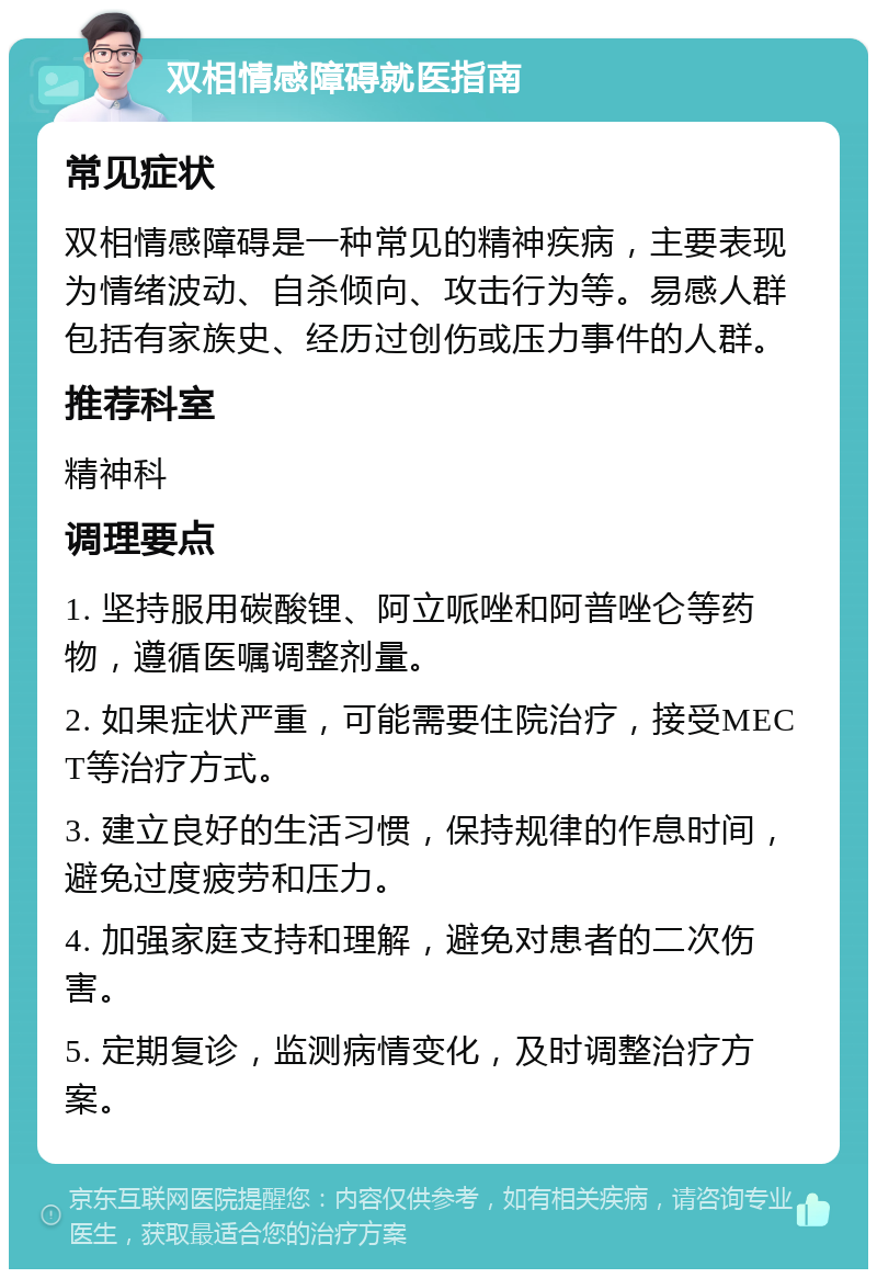 双相情感障碍就医指南 常见症状 双相情感障碍是一种常见的精神疾病，主要表现为情绪波动、自杀倾向、攻击行为等。易感人群包括有家族史、经历过创伤或压力事件的人群。 推荐科室 精神科 调理要点 1. 坚持服用碳酸锂、阿立哌唑和阿普唑仑等药物，遵循医嘱调整剂量。 2. 如果症状严重，可能需要住院治疗，接受MECT等治疗方式。 3. 建立良好的生活习惯，保持规律的作息时间，避免过度疲劳和压力。 4. 加强家庭支持和理解，避免对患者的二次伤害。 5. 定期复诊，监测病情变化，及时调整治疗方案。