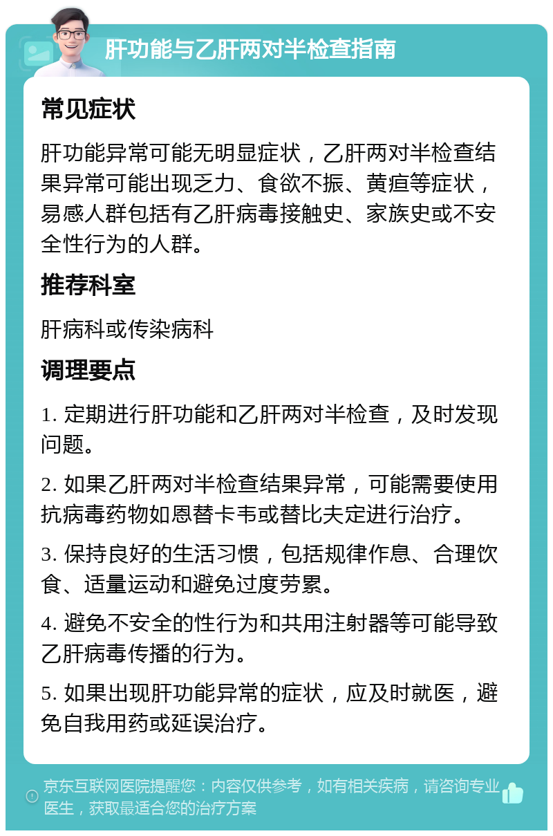 肝功能与乙肝两对半检查指南 常见症状 肝功能异常可能无明显症状，乙肝两对半检查结果异常可能出现乏力、食欲不振、黄疸等症状，易感人群包括有乙肝病毒接触史、家族史或不安全性行为的人群。 推荐科室 肝病科或传染病科 调理要点 1. 定期进行肝功能和乙肝两对半检查，及时发现问题。 2. 如果乙肝两对半检查结果异常，可能需要使用抗病毒药物如恩替卡韦或替比夫定进行治疗。 3. 保持良好的生活习惯，包括规律作息、合理饮食、适量运动和避免过度劳累。 4. 避免不安全的性行为和共用注射器等可能导致乙肝病毒传播的行为。 5. 如果出现肝功能异常的症状，应及时就医，避免自我用药或延误治疗。