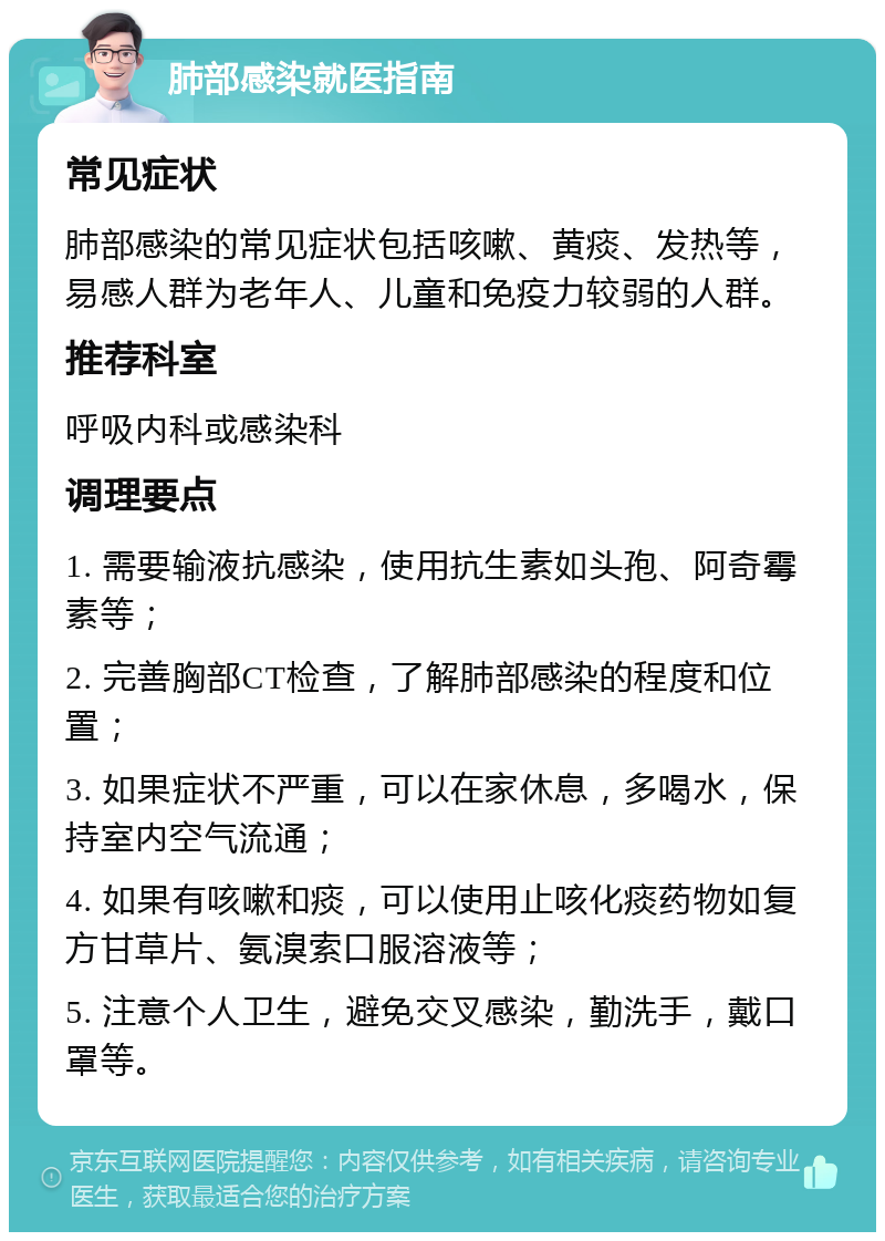 肺部感染就医指南 常见症状 肺部感染的常见症状包括咳嗽、黄痰、发热等，易感人群为老年人、儿童和免疫力较弱的人群。 推荐科室 呼吸内科或感染科 调理要点 1. 需要输液抗感染，使用抗生素如头孢、阿奇霉素等； 2. 完善胸部CT检查，了解肺部感染的程度和位置； 3. 如果症状不严重，可以在家休息，多喝水，保持室内空气流通； 4. 如果有咳嗽和痰，可以使用止咳化痰药物如复方甘草片、氨溴索口服溶液等； 5. 注意个人卫生，避免交叉感染，勤洗手，戴口罩等。