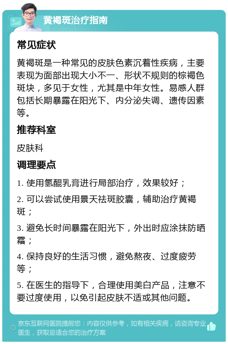 黄褐斑治疗指南 常见症状 黄褐斑是一种常见的皮肤色素沉着性疾病，主要表现为面部出现大小不一、形状不规则的棕褐色斑块，多见于女性，尤其是中年女性。易感人群包括长期暴露在阳光下、内分泌失调、遗传因素等。 推荐科室 皮肤科 调理要点 1. 使用氢醌乳膏进行局部治疗，效果较好； 2. 可以尝试使用景天祛斑胶囊，辅助治疗黄褐斑； 3. 避免长时间暴露在阳光下，外出时应涂抹防晒霜； 4. 保持良好的生活习惯，避免熬夜、过度疲劳等； 5. 在医生的指导下，合理使用美白产品，注意不要过度使用，以免引起皮肤不适或其他问题。