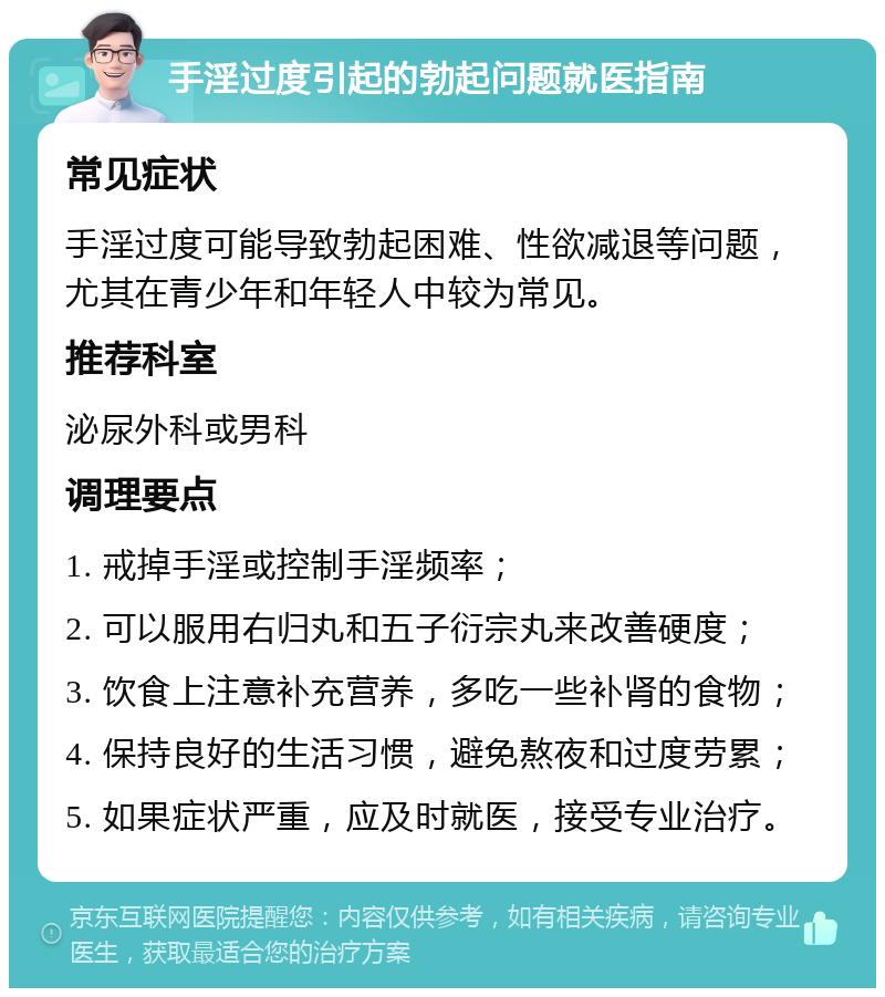 手淫过度引起的勃起问题就医指南 常见症状 手淫过度可能导致勃起困难、性欲减退等问题，尤其在青少年和年轻人中较为常见。 推荐科室 泌尿外科或男科 调理要点 1. 戒掉手淫或控制手淫频率； 2. 可以服用右归丸和五子衍宗丸来改善硬度； 3. 饮食上注意补充营养，多吃一些补肾的食物； 4. 保持良好的生活习惯，避免熬夜和过度劳累； 5. 如果症状严重，应及时就医，接受专业治疗。