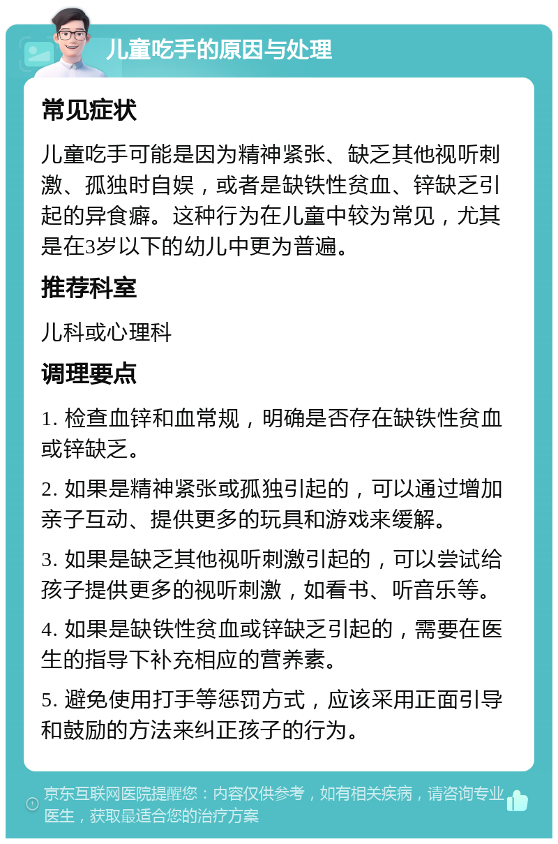 儿童吃手的原因与处理 常见症状 儿童吃手可能是因为精神紧张、缺乏其他视听刺激、孤独时自娱，或者是缺铁性贫血、锌缺乏引起的异食癖。这种行为在儿童中较为常见，尤其是在3岁以下的幼儿中更为普遍。 推荐科室 儿科或心理科 调理要点 1. 检查血锌和血常规，明确是否存在缺铁性贫血或锌缺乏。 2. 如果是精神紧张或孤独引起的，可以通过增加亲子互动、提供更多的玩具和游戏来缓解。 3. 如果是缺乏其他视听刺激引起的，可以尝试给孩子提供更多的视听刺激，如看书、听音乐等。 4. 如果是缺铁性贫血或锌缺乏引起的，需要在医生的指导下补充相应的营养素。 5. 避免使用打手等惩罚方式，应该采用正面引导和鼓励的方法来纠正孩子的行为。