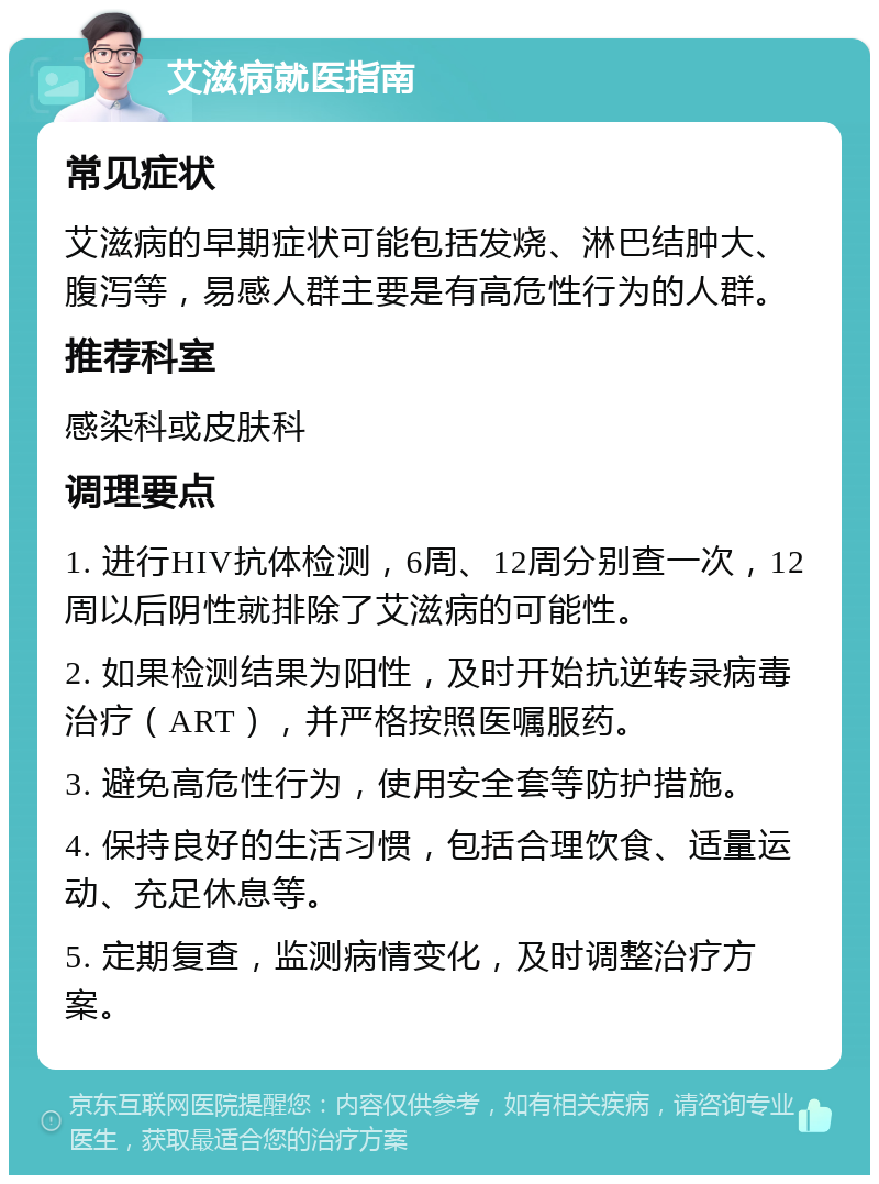 艾滋病就医指南 常见症状 艾滋病的早期症状可能包括发烧、淋巴结肿大、腹泻等，易感人群主要是有高危性行为的人群。 推荐科室 感染科或皮肤科 调理要点 1. 进行HIV抗体检测，6周、12周分别查一次，12周以后阴性就排除了艾滋病的可能性。 2. 如果检测结果为阳性，及时开始抗逆转录病毒治疗（ART），并严格按照医嘱服药。 3. 避免高危性行为，使用安全套等防护措施。 4. 保持良好的生活习惯，包括合理饮食、适量运动、充足休息等。 5. 定期复查，监测病情变化，及时调整治疗方案。