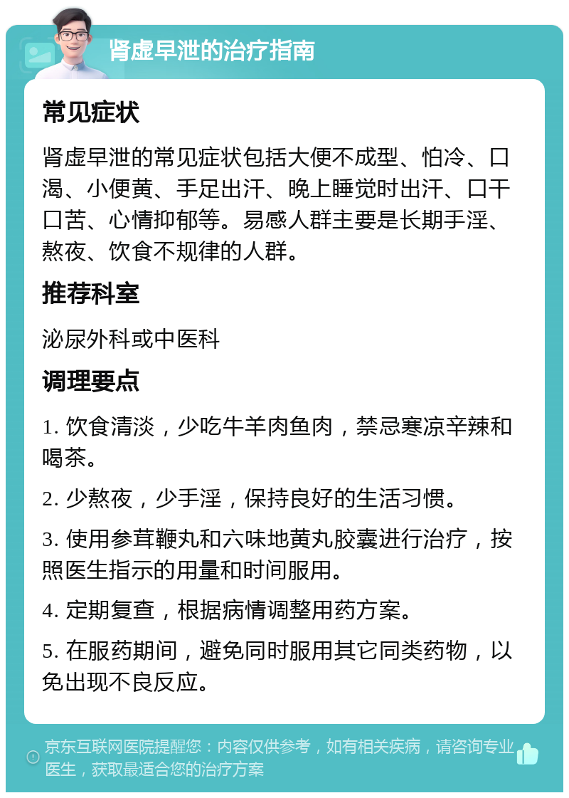 肾虚早泄的治疗指南 常见症状 肾虚早泄的常见症状包括大便不成型、怕冷、口渴、小便黄、手足出汗、晚上睡觉时出汗、口干口苦、心情抑郁等。易感人群主要是长期手淫、熬夜、饮食不规律的人群。 推荐科室 泌尿外科或中医科 调理要点 1. 饮食清淡，少吃牛羊肉鱼肉，禁忌寒凉辛辣和喝茶。 2. 少熬夜，少手淫，保持良好的生活习惯。 3. 使用参茸鞭丸和六味地黄丸胶囊进行治疗，按照医生指示的用量和时间服用。 4. 定期复查，根据病情调整用药方案。 5. 在服药期间，避免同时服用其它同类药物，以免出现不良反应。