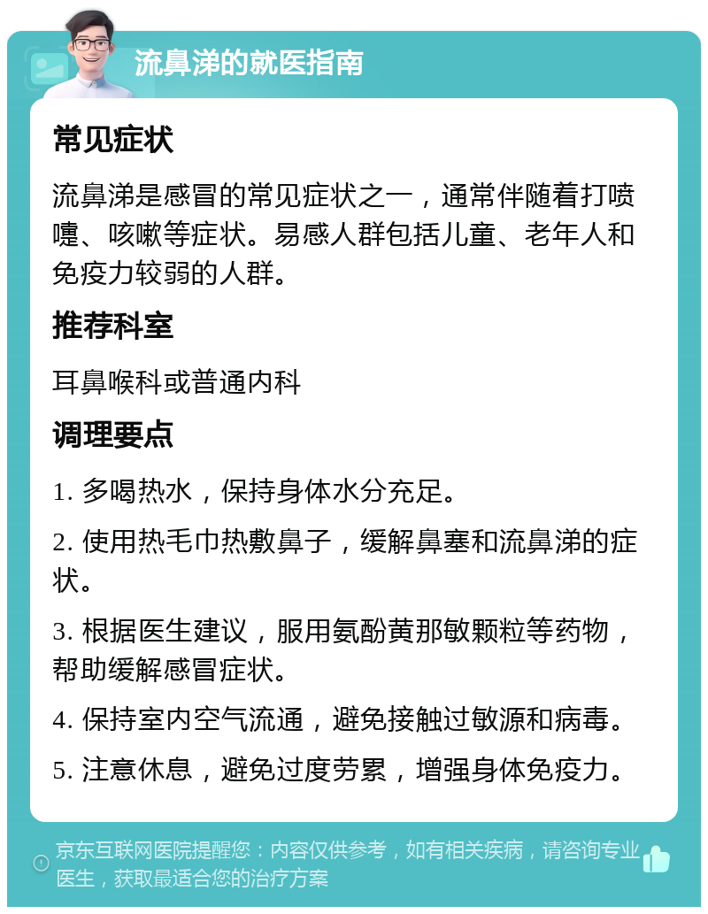 流鼻涕的就医指南 常见症状 流鼻涕是感冒的常见症状之一，通常伴随着打喷嚏、咳嗽等症状。易感人群包括儿童、老年人和免疫力较弱的人群。 推荐科室 耳鼻喉科或普通内科 调理要点 1. 多喝热水，保持身体水分充足。 2. 使用热毛巾热敷鼻子，缓解鼻塞和流鼻涕的症状。 3. 根据医生建议，服用氨酚黄那敏颗粒等药物，帮助缓解感冒症状。 4. 保持室内空气流通，避免接触过敏源和病毒。 5. 注意休息，避免过度劳累，增强身体免疫力。