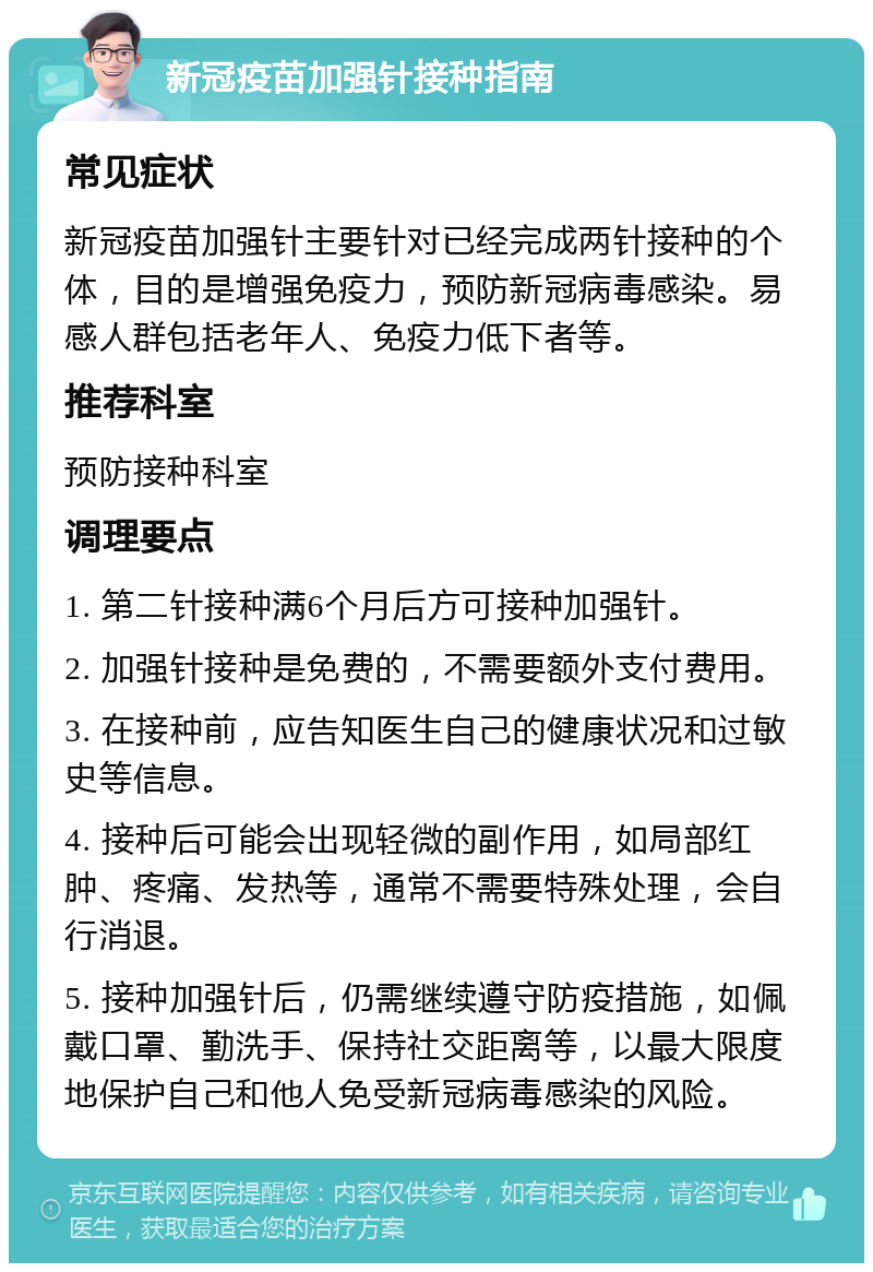 新冠疫苗加强针接种指南 常见症状 新冠疫苗加强针主要针对已经完成两针接种的个体，目的是增强免疫力，预防新冠病毒感染。易感人群包括老年人、免疫力低下者等。 推荐科室 预防接种科室 调理要点 1. 第二针接种满6个月后方可接种加强针。 2. 加强针接种是免费的，不需要额外支付费用。 3. 在接种前，应告知医生自己的健康状况和过敏史等信息。 4. 接种后可能会出现轻微的副作用，如局部红肿、疼痛、发热等，通常不需要特殊处理，会自行消退。 5. 接种加强针后，仍需继续遵守防疫措施，如佩戴口罩、勤洗手、保持社交距离等，以最大限度地保护自己和他人免受新冠病毒感染的风险。