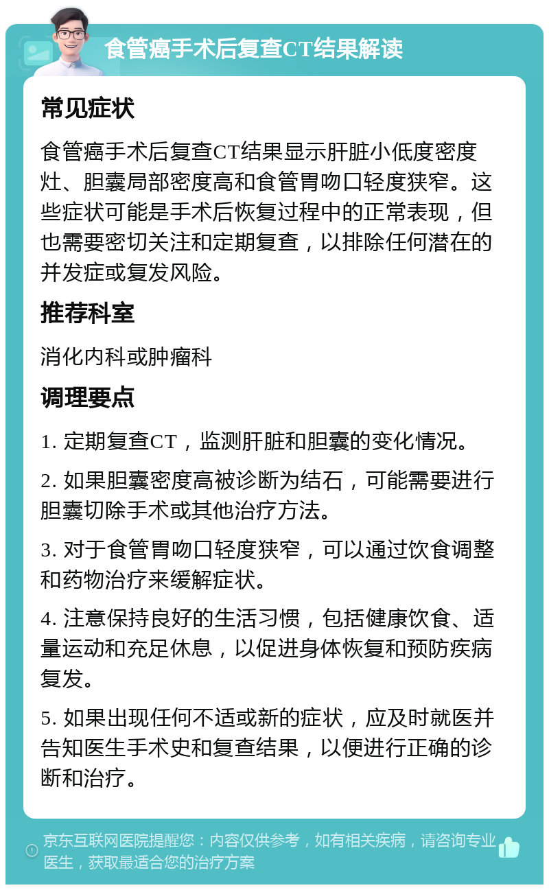 食管癌手术后复查CT结果解读 常见症状 食管癌手术后复查CT结果显示肝脏小低度密度灶、胆囊局部密度高和食管胃吻口轻度狭窄。这些症状可能是手术后恢复过程中的正常表现，但也需要密切关注和定期复查，以排除任何潜在的并发症或复发风险。 推荐科室 消化内科或肿瘤科 调理要点 1. 定期复查CT，监测肝脏和胆囊的变化情况。 2. 如果胆囊密度高被诊断为结石，可能需要进行胆囊切除手术或其他治疗方法。 3. 对于食管胃吻口轻度狭窄，可以通过饮食调整和药物治疗来缓解症状。 4. 注意保持良好的生活习惯，包括健康饮食、适量运动和充足休息，以促进身体恢复和预防疾病复发。 5. 如果出现任何不适或新的症状，应及时就医并告知医生手术史和复查结果，以便进行正确的诊断和治疗。