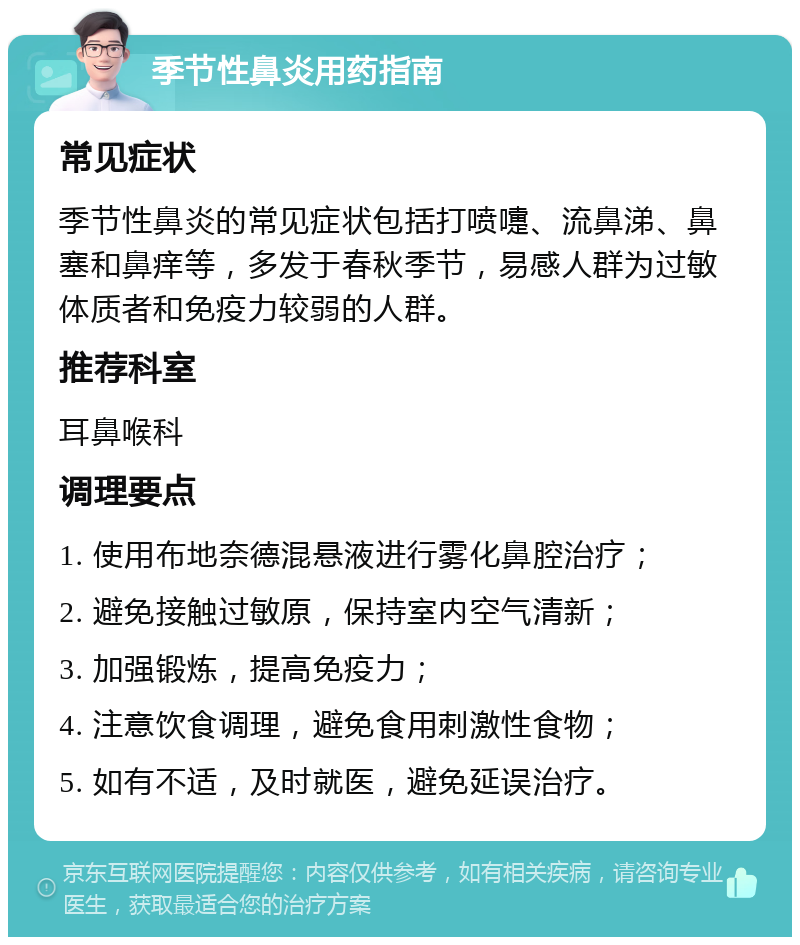 季节性鼻炎用药指南 常见症状 季节性鼻炎的常见症状包括打喷嚏、流鼻涕、鼻塞和鼻痒等，多发于春秋季节，易感人群为过敏体质者和免疫力较弱的人群。 推荐科室 耳鼻喉科 调理要点 1. 使用布地奈德混悬液进行雾化鼻腔治疗； 2. 避免接触过敏原，保持室内空气清新； 3. 加强锻炼，提高免疫力； 4. 注意饮食调理，避免食用刺激性食物； 5. 如有不适，及时就医，避免延误治疗。