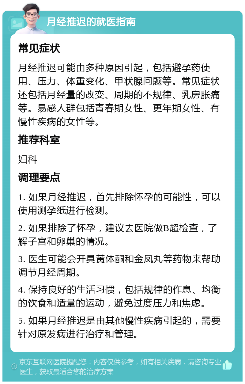 月经推迟的就医指南 常见症状 月经推迟可能由多种原因引起，包括避孕药使用、压力、体重变化、甲状腺问题等。常见症状还包括月经量的改变、周期的不规律、乳房胀痛等。易感人群包括青春期女性、更年期女性、有慢性疾病的女性等。 推荐科室 妇科 调理要点 1. 如果月经推迟，首先排除怀孕的可能性，可以使用测孕纸进行检测。 2. 如果排除了怀孕，建议去医院做B超检查，了解子宫和卵巢的情况。 3. 医生可能会开具黄体酮和金凤丸等药物来帮助调节月经周期。 4. 保持良好的生活习惯，包括规律的作息、均衡的饮食和适量的运动，避免过度压力和焦虑。 5. 如果月经推迟是由其他慢性疾病引起的，需要针对原发病进行治疗和管理。