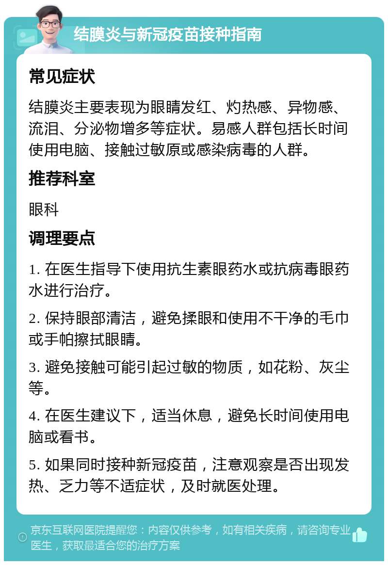 结膜炎与新冠疫苗接种指南 常见症状 结膜炎主要表现为眼睛发红、灼热感、异物感、流泪、分泌物增多等症状。易感人群包括长时间使用电脑、接触过敏原或感染病毒的人群。 推荐科室 眼科 调理要点 1. 在医生指导下使用抗生素眼药水或抗病毒眼药水进行治疗。 2. 保持眼部清洁，避免揉眼和使用不干净的毛巾或手帕擦拭眼睛。 3. 避免接触可能引起过敏的物质，如花粉、灰尘等。 4. 在医生建议下，适当休息，避免长时间使用电脑或看书。 5. 如果同时接种新冠疫苗，注意观察是否出现发热、乏力等不适症状，及时就医处理。