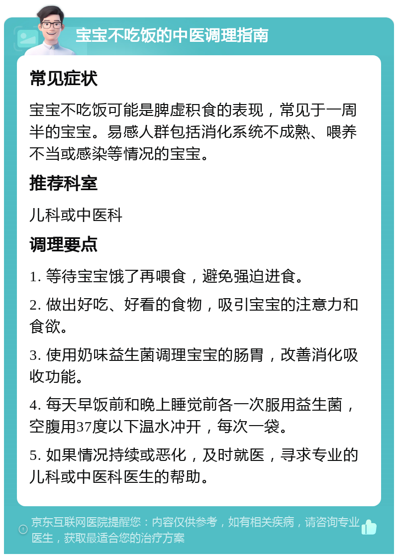 宝宝不吃饭的中医调理指南 常见症状 宝宝不吃饭可能是脾虚积食的表现，常见于一周半的宝宝。易感人群包括消化系统不成熟、喂养不当或感染等情况的宝宝。 推荐科室 儿科或中医科 调理要点 1. 等待宝宝饿了再喂食，避免强迫进食。 2. 做出好吃、好看的食物，吸引宝宝的注意力和食欲。 3. 使用奶味益生菌调理宝宝的肠胃，改善消化吸收功能。 4. 每天早饭前和晚上睡觉前各一次服用益生菌，空腹用37度以下温水冲开，每次一袋。 5. 如果情况持续或恶化，及时就医，寻求专业的儿科或中医科医生的帮助。