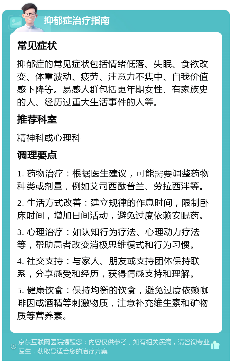 抑郁症治疗指南 常见症状 抑郁症的常见症状包括情绪低落、失眠、食欲改变、体重波动、疲劳、注意力不集中、自我价值感下降等。易感人群包括更年期女性、有家族史的人、经历过重大生活事件的人等。 推荐科室 精神科或心理科 调理要点 1. 药物治疗：根据医生建议，可能需要调整药物种类或剂量，例如艾司西酞普兰、劳拉西泮等。 2. 生活方式改善：建立规律的作息时间，限制卧床时间，增加日间活动，避免过度依赖安眠药。 3. 心理治疗：如认知行为疗法、心理动力疗法等，帮助患者改变消极思维模式和行为习惯。 4. 社交支持：与家人、朋友或支持团体保持联系，分享感受和经历，获得情感支持和理解。 5. 健康饮食：保持均衡的饮食，避免过度依赖咖啡因或酒精等刺激物质，注意补充维生素和矿物质等营养素。