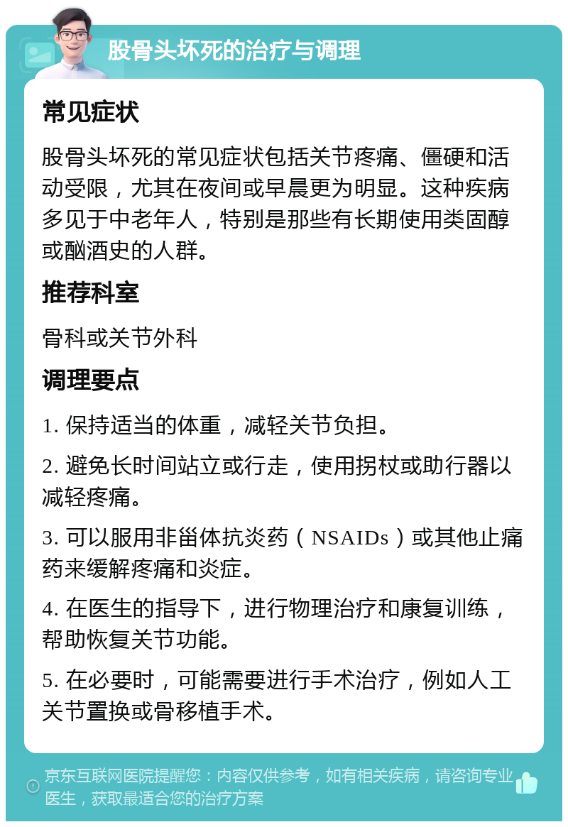 股骨头坏死的治疗与调理 常见症状 股骨头坏死的常见症状包括关节疼痛、僵硬和活动受限，尤其在夜间或早晨更为明显。这种疾病多见于中老年人，特别是那些有长期使用类固醇或酗酒史的人群。 推荐科室 骨科或关节外科 调理要点 1. 保持适当的体重，减轻关节负担。 2. 避免长时间站立或行走，使用拐杖或助行器以减轻疼痛。 3. 可以服用非甾体抗炎药（NSAIDs）或其他止痛药来缓解疼痛和炎症。 4. 在医生的指导下，进行物理治疗和康复训练，帮助恢复关节功能。 5. 在必要时，可能需要进行手术治疗，例如人工关节置换或骨移植手术。