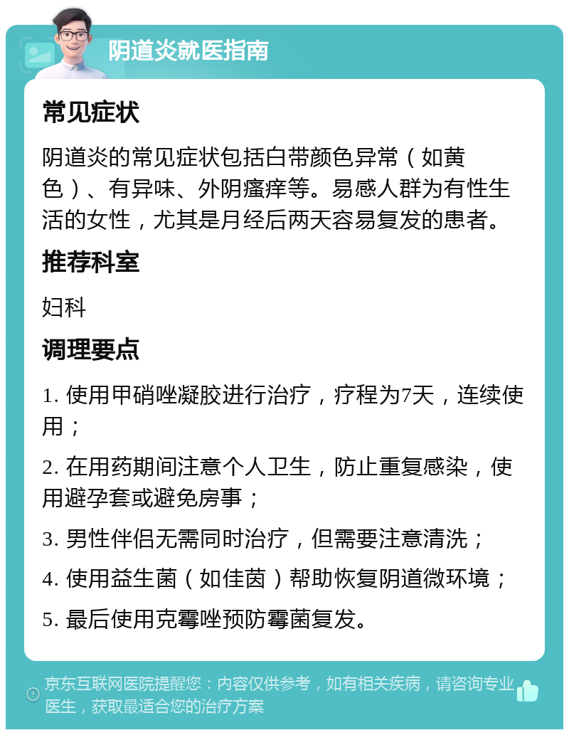 阴道炎就医指南 常见症状 阴道炎的常见症状包括白带颜色异常（如黄色）、有异味、外阴瘙痒等。易感人群为有性生活的女性，尤其是月经后两天容易复发的患者。 推荐科室 妇科 调理要点 1. 使用甲硝唑凝胶进行治疗，疗程为7天，连续使用； 2. 在用药期间注意个人卫生，防止重复感染，使用避孕套或避免房事； 3. 男性伴侣无需同时治疗，但需要注意清洗； 4. 使用益生菌（如佳茵）帮助恢复阴道微环境； 5. 最后使用克霉唑预防霉菌复发。