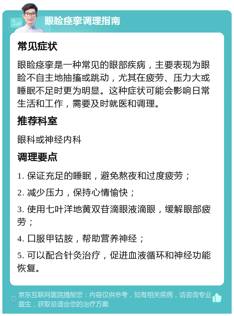 眼睑痉挛调理指南 常见症状 眼睑痉挛是一种常见的眼部疾病，主要表现为眼睑不自主地抽搐或跳动，尤其在疲劳、压力大或睡眠不足时更为明显。这种症状可能会影响日常生活和工作，需要及时就医和调理。 推荐科室 眼科或神经内科 调理要点 1. 保证充足的睡眠，避免熬夜和过度疲劳； 2. 减少压力，保持心情愉快； 3. 使用七叶洋地黄双苷滴眼液滴眼，缓解眼部疲劳； 4. 口服甲钴胺，帮助营养神经； 5. 可以配合针灸治疗，促进血液循环和神经功能恢复。