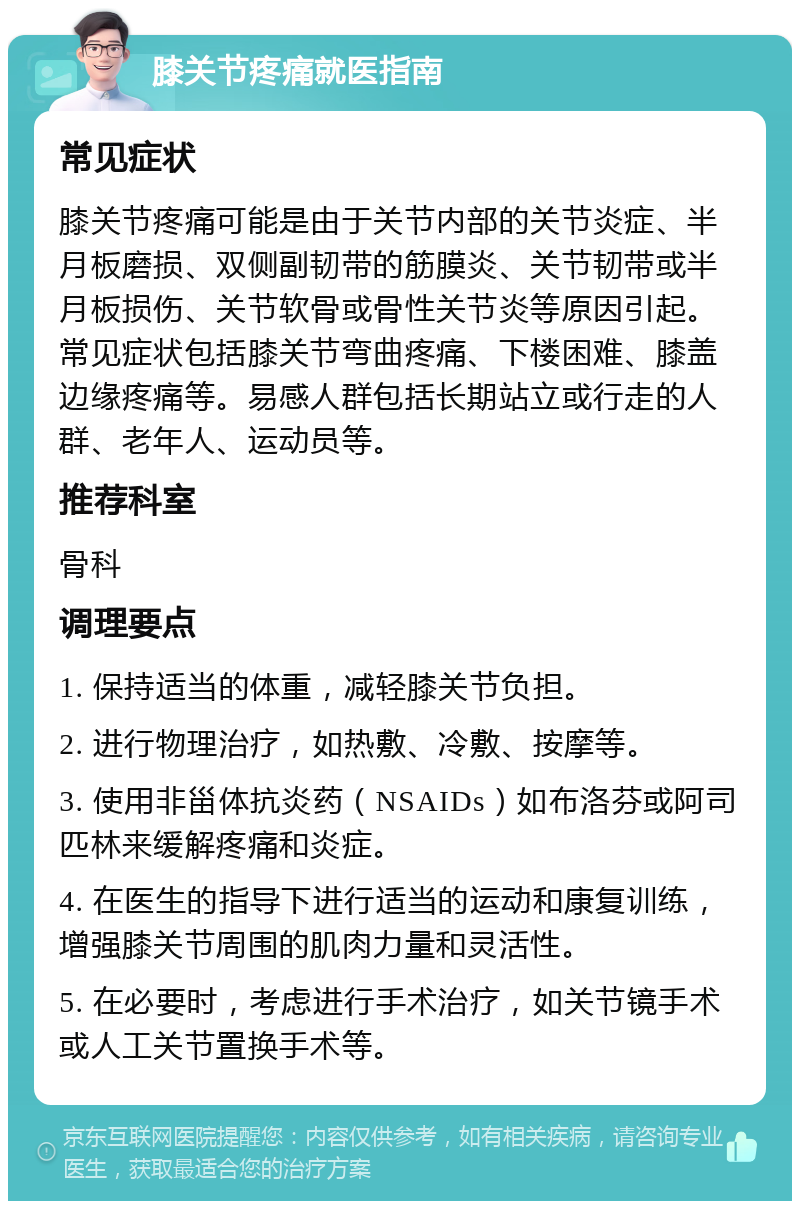 膝关节疼痛就医指南 常见症状 膝关节疼痛可能是由于关节内部的关节炎症、半月板磨损、双侧副韧带的筋膜炎、关节韧带或半月板损伤、关节软骨或骨性关节炎等原因引起。常见症状包括膝关节弯曲疼痛、下楼困难、膝盖边缘疼痛等。易感人群包括长期站立或行走的人群、老年人、运动员等。 推荐科室 骨科 调理要点 1. 保持适当的体重，减轻膝关节负担。 2. 进行物理治疗，如热敷、冷敷、按摩等。 3. 使用非甾体抗炎药（NSAIDs）如布洛芬或阿司匹林来缓解疼痛和炎症。 4. 在医生的指导下进行适当的运动和康复训练，增强膝关节周围的肌肉力量和灵活性。 5. 在必要时，考虑进行手术治疗，如关节镜手术或人工关节置换手术等。