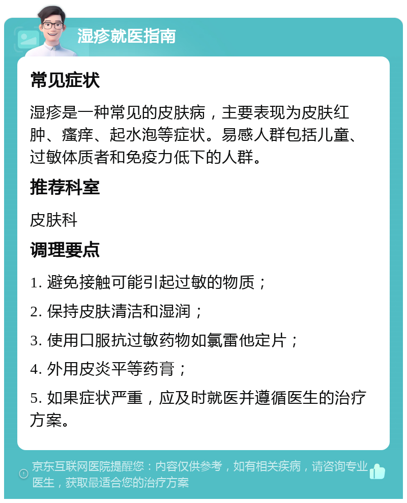 湿疹就医指南 常见症状 湿疹是一种常见的皮肤病，主要表现为皮肤红肿、瘙痒、起水泡等症状。易感人群包括儿童、过敏体质者和免疫力低下的人群。 推荐科室 皮肤科 调理要点 1. 避免接触可能引起过敏的物质； 2. 保持皮肤清洁和湿润； 3. 使用口服抗过敏药物如氯雷他定片； 4. 外用皮炎平等药膏； 5. 如果症状严重，应及时就医并遵循医生的治疗方案。