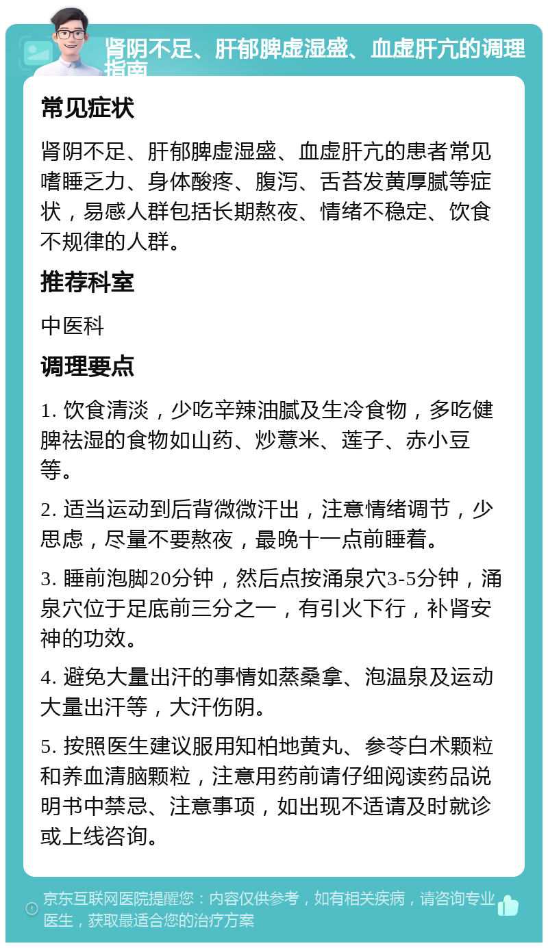 肾阴不足、肝郁脾虚湿盛、血虚肝亢的调理指南 常见症状 肾阴不足、肝郁脾虚湿盛、血虚肝亢的患者常见嗜睡乏力、身体酸疼、腹泻、舌苔发黄厚腻等症状，易感人群包括长期熬夜、情绪不稳定、饮食不规律的人群。 推荐科室 中医科 调理要点 1. 饮食清淡，少吃辛辣油腻及生冷食物，多吃健脾祛湿的食物如山药、炒薏米、莲子、赤小豆等。 2. 适当运动到后背微微汗出，注意情绪调节，少思虑，尽量不要熬夜，最晚十一点前睡着。 3. 睡前泡脚20分钟，然后点按涌泉穴3-5分钟，涌泉穴位于足底前三分之一，有引火下行，补肾安神的功效。 4. 避免大量出汗的事情如蒸桑拿、泡温泉及运动大量出汗等，大汗伤阴。 5. 按照医生建议服用知柏地黄丸、参苓白术颗粒和养血清脑颗粒，注意用药前请仔细阅读药品说明书中禁忌、注意事项，如出现不适请及时就诊或上线咨询。