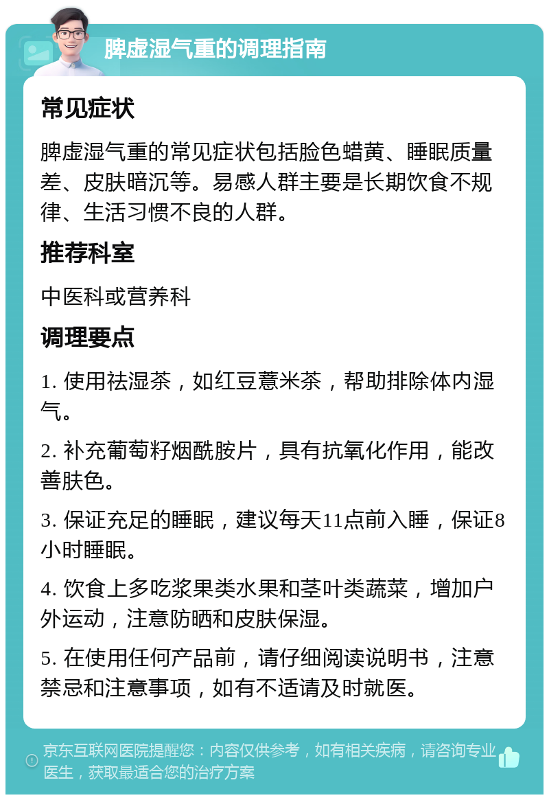 脾虚湿气重的调理指南 常见症状 脾虚湿气重的常见症状包括脸色蜡黄、睡眠质量差、皮肤暗沉等。易感人群主要是长期饮食不规律、生活习惯不良的人群。 推荐科室 中医科或营养科 调理要点 1. 使用祛湿茶，如红豆薏米茶，帮助排除体内湿气。 2. 补充葡萄籽烟酰胺片，具有抗氧化作用，能改善肤色。 3. 保证充足的睡眠，建议每天11点前入睡，保证8小时睡眠。 4. 饮食上多吃浆果类水果和茎叶类蔬菜，增加户外运动，注意防晒和皮肤保湿。 5. 在使用任何产品前，请仔细阅读说明书，注意禁忌和注意事项，如有不适请及时就医。