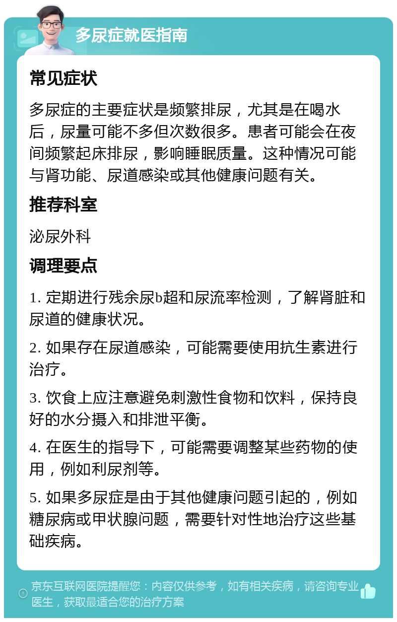 多尿症就医指南 常见症状 多尿症的主要症状是频繁排尿，尤其是在喝水后，尿量可能不多但次数很多。患者可能会在夜间频繁起床排尿，影响睡眠质量。这种情况可能与肾功能、尿道感染或其他健康问题有关。 推荐科室 泌尿外科 调理要点 1. 定期进行残余尿b超和尿流率检测，了解肾脏和尿道的健康状况。 2. 如果存在尿道感染，可能需要使用抗生素进行治疗。 3. 饮食上应注意避免刺激性食物和饮料，保持良好的水分摄入和排泄平衡。 4. 在医生的指导下，可能需要调整某些药物的使用，例如利尿剂等。 5. 如果多尿症是由于其他健康问题引起的，例如糖尿病或甲状腺问题，需要针对性地治疗这些基础疾病。