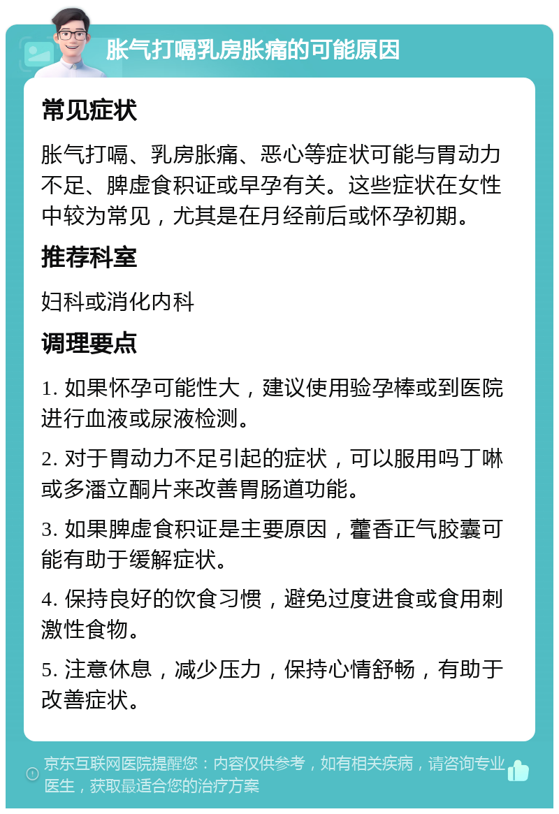 胀气打嗝乳房胀痛的可能原因 常见症状 胀气打嗝、乳房胀痛、恶心等症状可能与胃动力不足、脾虚食积证或早孕有关。这些症状在女性中较为常见，尤其是在月经前后或怀孕初期。 推荐科室 妇科或消化内科 调理要点 1. 如果怀孕可能性大，建议使用验孕棒或到医院进行血液或尿液检测。 2. 对于胃动力不足引起的症状，可以服用吗丁啉或多潘立酮片来改善胃肠道功能。 3. 如果脾虚食积证是主要原因，藿香正气胶囊可能有助于缓解症状。 4. 保持良好的饮食习惯，避免过度进食或食用刺激性食物。 5. 注意休息，减少压力，保持心情舒畅，有助于改善症状。