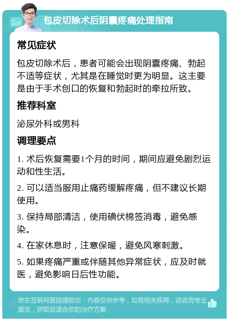 包皮切除术后阴囊疼痛处理指南 常见症状 包皮切除术后，患者可能会出现阴囊疼痛、勃起不适等症状，尤其是在睡觉时更为明显。这主要是由于手术创口的恢复和勃起时的牵拉所致。 推荐科室 泌尿外科或男科 调理要点 1. 术后恢复需要1个月的时间，期间应避免剧烈运动和性生活。 2. 可以适当服用止痛药缓解疼痛，但不建议长期使用。 3. 保持局部清洁，使用碘伏棉签消毒，避免感染。 4. 在家休息时，注意保暖，避免风寒刺激。 5. 如果疼痛严重或伴随其他异常症状，应及时就医，避免影响日后性功能。