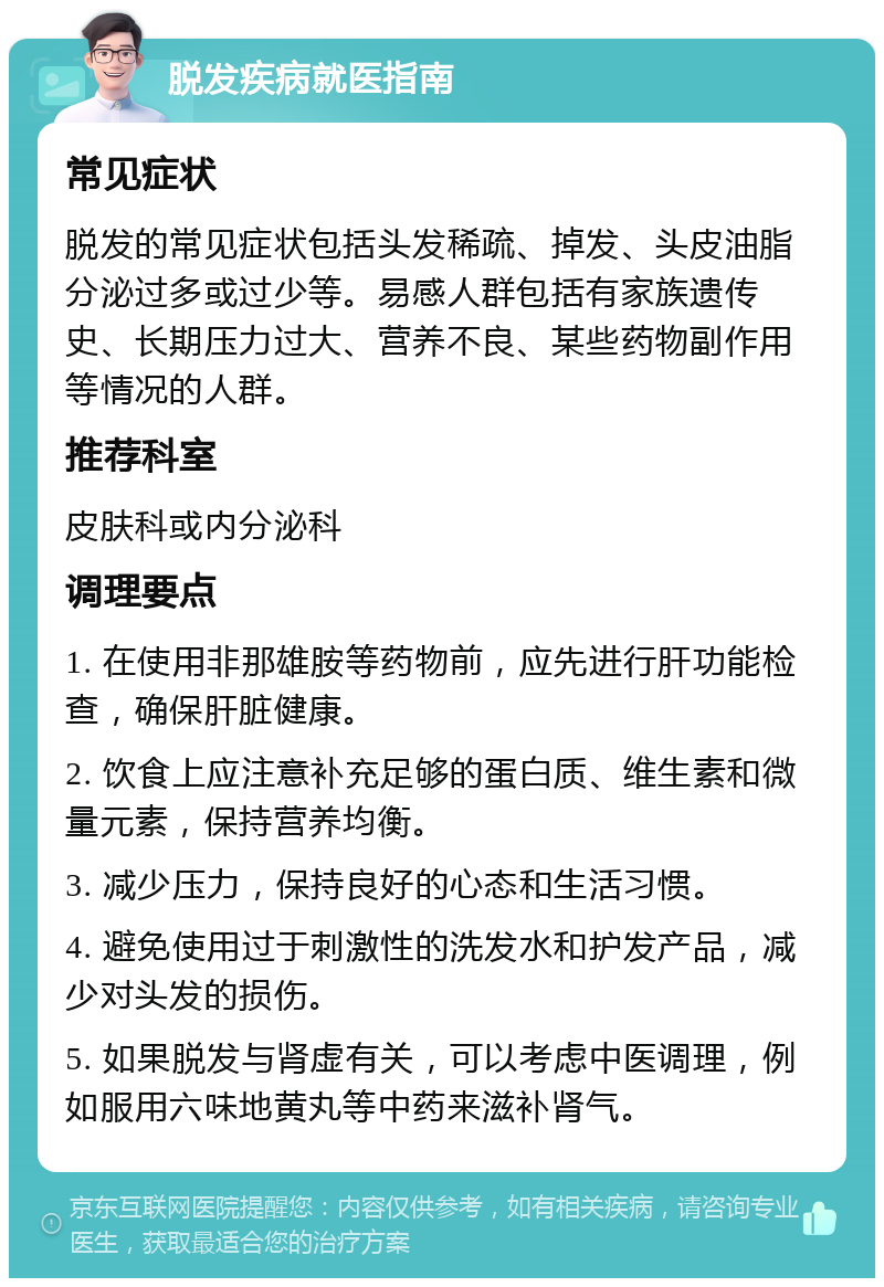 脱发疾病就医指南 常见症状 脱发的常见症状包括头发稀疏、掉发、头皮油脂分泌过多或过少等。易感人群包括有家族遗传史、长期压力过大、营养不良、某些药物副作用等情况的人群。 推荐科室 皮肤科或内分泌科 调理要点 1. 在使用非那雄胺等药物前，应先进行肝功能检查，确保肝脏健康。 2. 饮食上应注意补充足够的蛋白质、维生素和微量元素，保持营养均衡。 3. 减少压力，保持良好的心态和生活习惯。 4. 避免使用过于刺激性的洗发水和护发产品，减少对头发的损伤。 5. 如果脱发与肾虚有关，可以考虑中医调理，例如服用六味地黄丸等中药来滋补肾气。