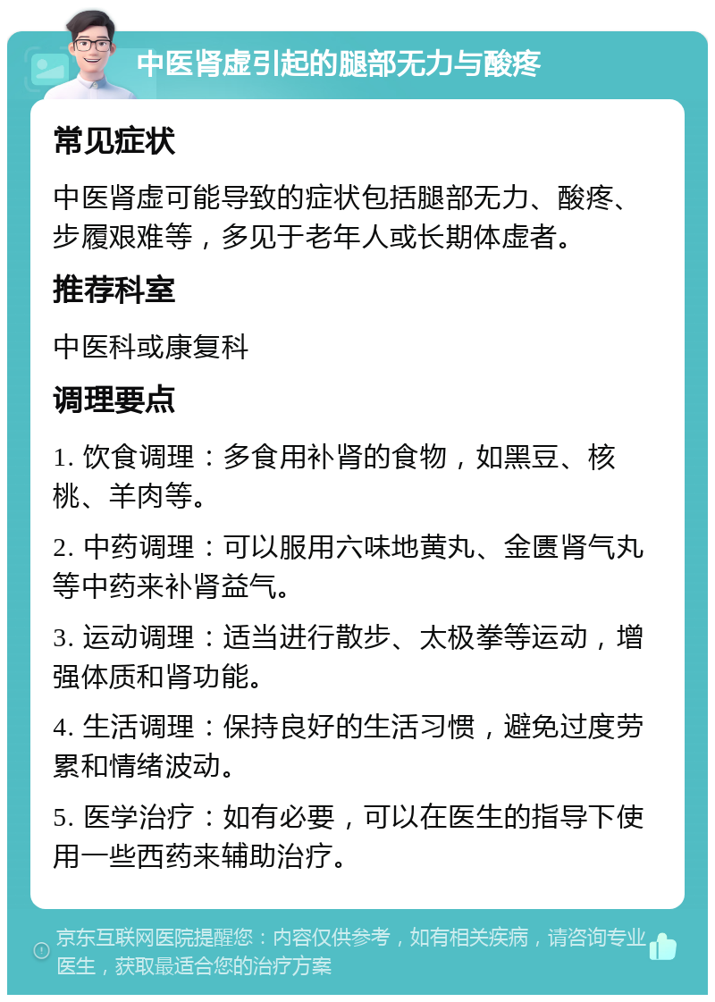 中医肾虚引起的腿部无力与酸疼 常见症状 中医肾虚可能导致的症状包括腿部无力、酸疼、步履艰难等，多见于老年人或长期体虚者。 推荐科室 中医科或康复科 调理要点 1. 饮食调理：多食用补肾的食物，如黑豆、核桃、羊肉等。 2. 中药调理：可以服用六味地黄丸、金匮肾气丸等中药来补肾益气。 3. 运动调理：适当进行散步、太极拳等运动，增强体质和肾功能。 4. 生活调理：保持良好的生活习惯，避免过度劳累和情绪波动。 5. 医学治疗：如有必要，可以在医生的指导下使用一些西药来辅助治疗。