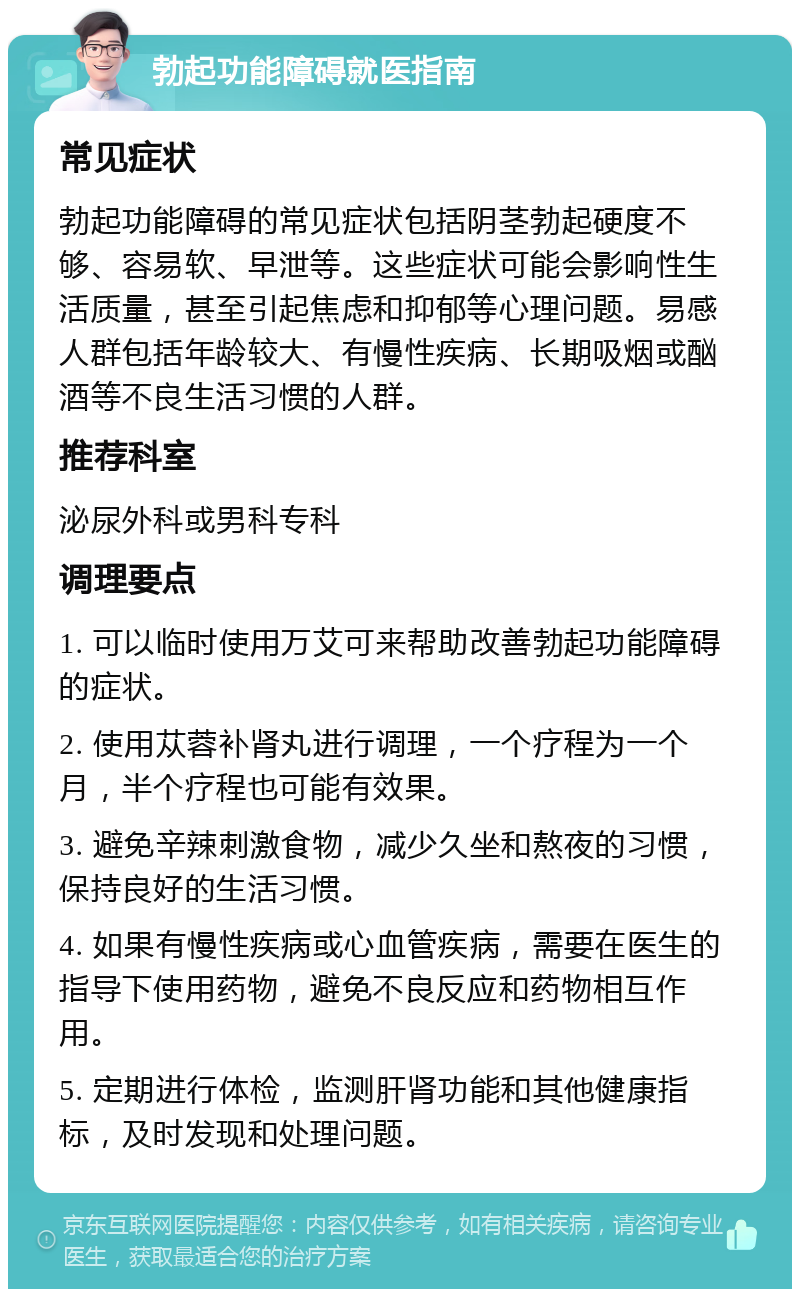 勃起功能障碍就医指南 常见症状 勃起功能障碍的常见症状包括阴茎勃起硬度不够、容易软、早泄等。这些症状可能会影响性生活质量，甚至引起焦虑和抑郁等心理问题。易感人群包括年龄较大、有慢性疾病、长期吸烟或酗酒等不良生活习惯的人群。 推荐科室 泌尿外科或男科专科 调理要点 1. 可以临时使用万艾可来帮助改善勃起功能障碍的症状。 2. 使用苁蓉补肾丸进行调理，一个疗程为一个月，半个疗程也可能有效果。 3. 避免辛辣刺激食物，减少久坐和熬夜的习惯，保持良好的生活习惯。 4. 如果有慢性疾病或心血管疾病，需要在医生的指导下使用药物，避免不良反应和药物相互作用。 5. 定期进行体检，监测肝肾功能和其他健康指标，及时发现和处理问题。