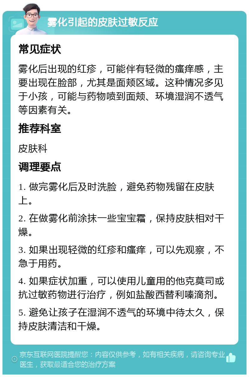 雾化引起的皮肤过敏反应 常见症状 雾化后出现的红疹，可能伴有轻微的瘙痒感，主要出现在脸部，尤其是面颊区域。这种情况多见于小孩，可能与药物喷到面颊、环境湿润不透气等因素有关。 推荐科室 皮肤科 调理要点 1. 做完雾化后及时洗脸，避免药物残留在皮肤上。 2. 在做雾化前涂抹一些宝宝霜，保持皮肤相对干燥。 3. 如果出现轻微的红疹和瘙痒，可以先观察，不急于用药。 4. 如果症状加重，可以使用儿童用的他克莫司或抗过敏药物进行治疗，例如盐酸西替利嗪滴剂。 5. 避免让孩子在湿润不透气的环境中待太久，保持皮肤清洁和干燥。