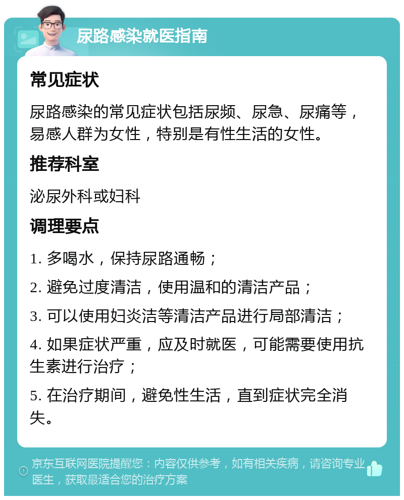 尿路感染就医指南 常见症状 尿路感染的常见症状包括尿频、尿急、尿痛等，易感人群为女性，特别是有性生活的女性。 推荐科室 泌尿外科或妇科 调理要点 1. 多喝水，保持尿路通畅； 2. 避免过度清洁，使用温和的清洁产品； 3. 可以使用妇炎洁等清洁产品进行局部清洁； 4. 如果症状严重，应及时就医，可能需要使用抗生素进行治疗； 5. 在治疗期间，避免性生活，直到症状完全消失。