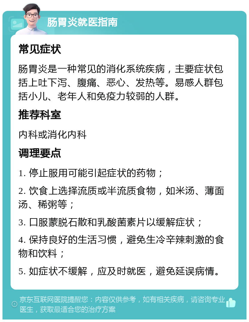 肠胃炎就医指南 常见症状 肠胃炎是一种常见的消化系统疾病，主要症状包括上吐下泻、腹痛、恶心、发热等。易感人群包括小儿、老年人和免疫力较弱的人群。 推荐科室 内科或消化内科 调理要点 1. 停止服用可能引起症状的药物； 2. 饮食上选择流质或半流质食物，如米汤、薄面汤、稀粥等； 3. 口服蒙脱石散和乳酸菌素片以缓解症状； 4. 保持良好的生活习惯，避免生冷辛辣刺激的食物和饮料； 5. 如症状不缓解，应及时就医，避免延误病情。