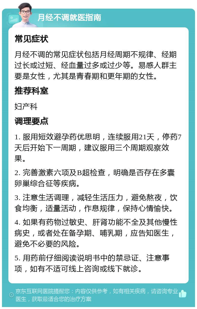 月经不调就医指南 常见症状 月经不调的常见症状包括月经周期不规律、经期过长或过短、经血量过多或过少等。易感人群主要是女性，尤其是青春期和更年期的女性。 推荐科室 妇产科 调理要点 1. 服用短效避孕药优思明，连续服用21天，停药7天后开始下一周期，建议服用三个周期观察效果。 2. 完善激素六项及B超检查，明确是否存在多囊卵巢综合征等疾病。 3. 注意生活调理，减轻生活压力，避免熬夜，饮食均衡，适量活动，作息规律，保持心情愉快。 4. 如果有药物过敏史、肝肾功能不全及其他慢性病史，或者处在备孕期、哺乳期，应告知医生，避免不必要的风险。 5. 用药前仔细阅读说明书中的禁忌证、注意事项，如有不适可线上咨询或线下就诊。