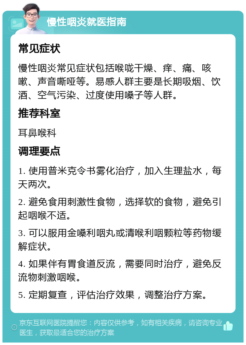 慢性咽炎就医指南 常见症状 慢性咽炎常见症状包括喉咙干燥、痒、痛、咳嗽、声音嘶哑等。易感人群主要是长期吸烟、饮酒、空气污染、过度使用嗓子等人群。 推荐科室 耳鼻喉科 调理要点 1. 使用普米克令书雾化治疗，加入生理盐水，每天两次。 2. 避免食用刺激性食物，选择软的食物，避免引起咽喉不适。 3. 可以服用金嗓利咽丸或清喉利咽颗粒等药物缓解症状。 4. 如果伴有胃食道反流，需要同时治疗，避免反流物刺激咽喉。 5. 定期复查，评估治疗效果，调整治疗方案。