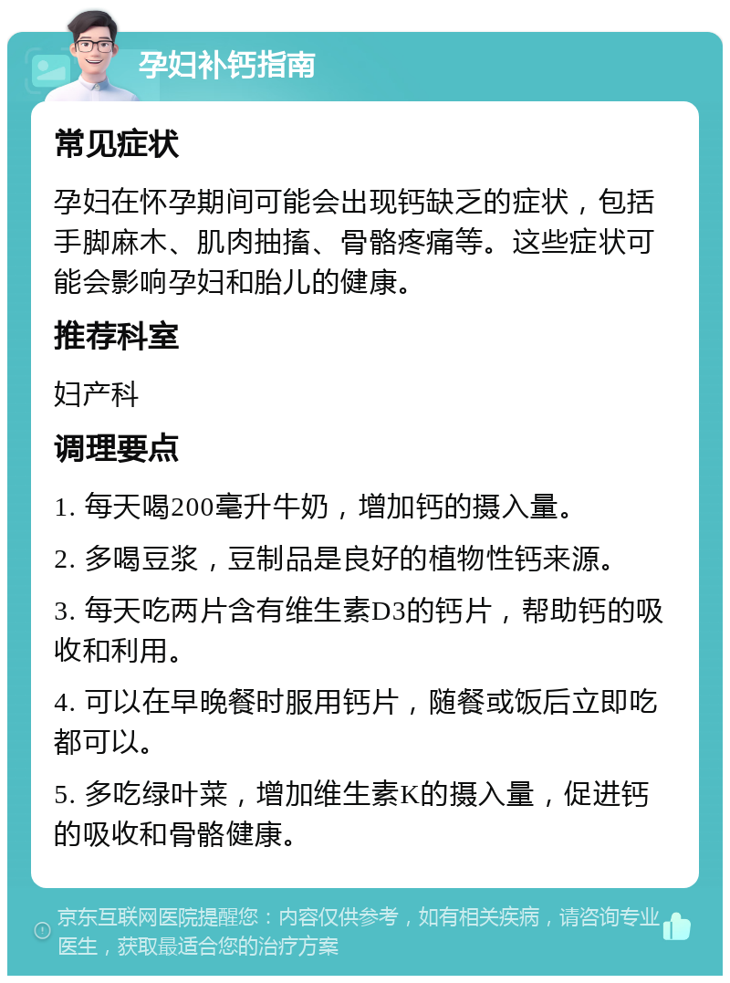 孕妇补钙指南 常见症状 孕妇在怀孕期间可能会出现钙缺乏的症状，包括手脚麻木、肌肉抽搐、骨骼疼痛等。这些症状可能会影响孕妇和胎儿的健康。 推荐科室 妇产科 调理要点 1. 每天喝200毫升牛奶，增加钙的摄入量。 2. 多喝豆浆，豆制品是良好的植物性钙来源。 3. 每天吃两片含有维生素D3的钙片，帮助钙的吸收和利用。 4. 可以在早晚餐时服用钙片，随餐或饭后立即吃都可以。 5. 多吃绿叶菜，增加维生素K的摄入量，促进钙的吸收和骨骼健康。