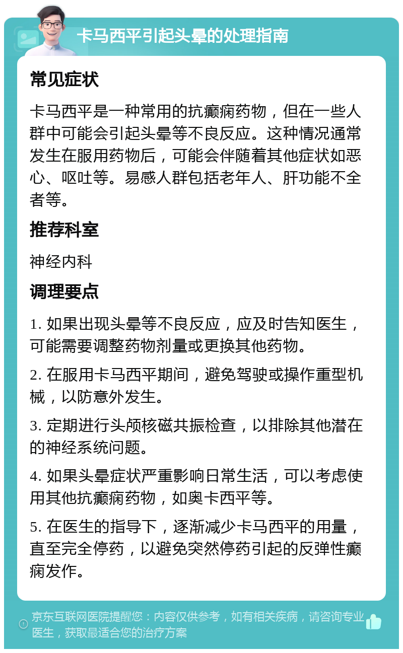 卡马西平引起头晕的处理指南 常见症状 卡马西平是一种常用的抗癫痫药物，但在一些人群中可能会引起头晕等不良反应。这种情况通常发生在服用药物后，可能会伴随着其他症状如恶心、呕吐等。易感人群包括老年人、肝功能不全者等。 推荐科室 神经内科 调理要点 1. 如果出现头晕等不良反应，应及时告知医生，可能需要调整药物剂量或更换其他药物。 2. 在服用卡马西平期间，避免驾驶或操作重型机械，以防意外发生。 3. 定期进行头颅核磁共振检查，以排除其他潜在的神经系统问题。 4. 如果头晕症状严重影响日常生活，可以考虑使用其他抗癫痫药物，如奥卡西平等。 5. 在医生的指导下，逐渐减少卡马西平的用量，直至完全停药，以避免突然停药引起的反弹性癫痫发作。