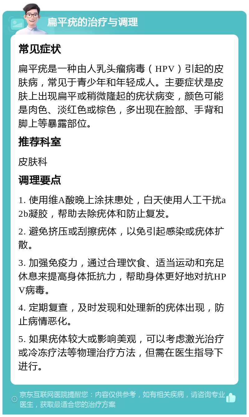 扁平疣的治疗与调理 常见症状 扁平疣是一种由人乳头瘤病毒（HPV）引起的皮肤病，常见于青少年和年轻成人。主要症状是皮肤上出现扁平或稍微隆起的疣状病变，颜色可能是肉色、淡红色或棕色，多出现在脸部、手背和脚上等暴露部位。 推荐科室 皮肤科 调理要点 1. 使用维A酸晚上涂抹患处，白天使用人工干扰a2b凝胶，帮助去除疣体和防止复发。 2. 避免挤压或刮擦疣体，以免引起感染或疣体扩散。 3. 加强免疫力，通过合理饮食、适当运动和充足休息来提高身体抵抗力，帮助身体更好地对抗HPV病毒。 4. 定期复查，及时发现和处理新的疣体出现，防止病情恶化。 5. 如果疣体较大或影响美观，可以考虑激光治疗或冷冻疗法等物理治疗方法，但需在医生指导下进行。