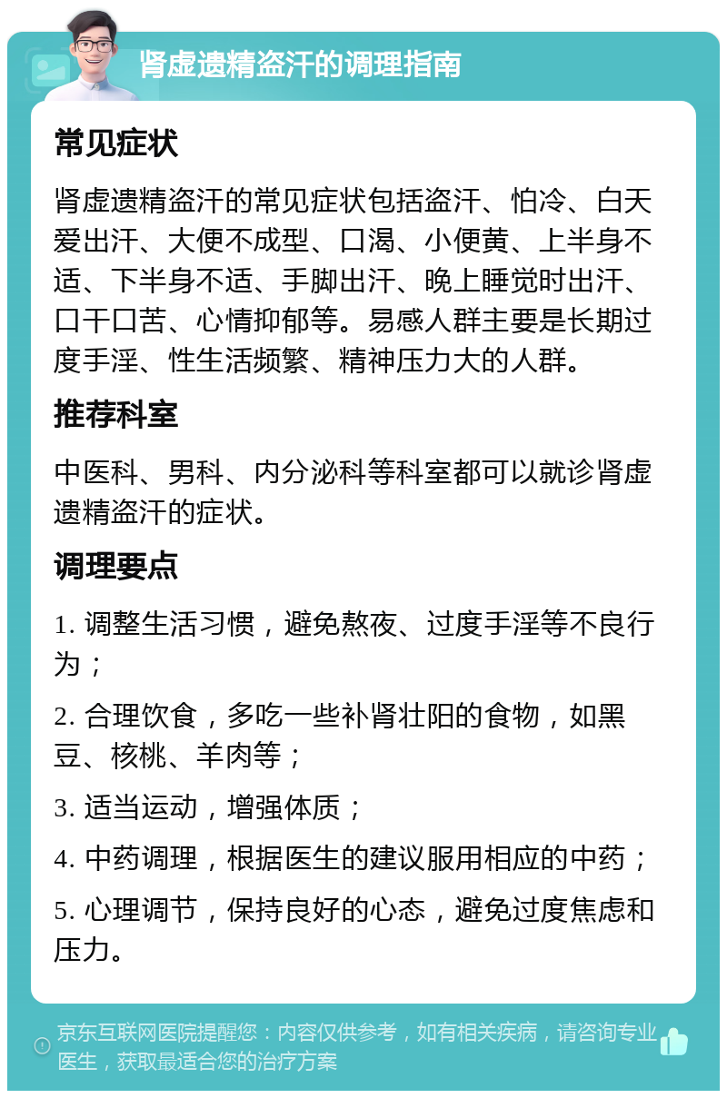 肾虚遗精盗汗的调理指南 常见症状 肾虚遗精盗汗的常见症状包括盗汗、怕冷、白天爱出汗、大便不成型、口渴、小便黄、上半身不适、下半身不适、手脚出汗、晚上睡觉时出汗、口干口苦、心情抑郁等。易感人群主要是长期过度手淫、性生活频繁、精神压力大的人群。 推荐科室 中医科、男科、内分泌科等科室都可以就诊肾虚遗精盗汗的症状。 调理要点 1. 调整生活习惯，避免熬夜、过度手淫等不良行为； 2. 合理饮食，多吃一些补肾壮阳的食物，如黑豆、核桃、羊肉等； 3. 适当运动，增强体质； 4. 中药调理，根据医生的建议服用相应的中药； 5. 心理调节，保持良好的心态，避免过度焦虑和压力。