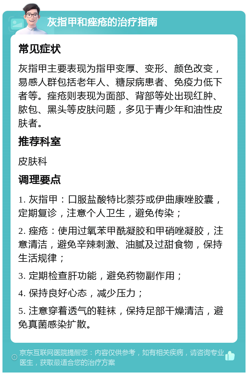 灰指甲和痤疮的治疗指南 常见症状 灰指甲主要表现为指甲变厚、变形、颜色改变，易感人群包括老年人、糖尿病患者、免疫力低下者等。痤疮则表现为面部、背部等处出现红肿、脓包、黑头等皮肤问题，多见于青少年和油性皮肤者。 推荐科室 皮肤科 调理要点 1. 灰指甲：口服盐酸特比萘芬或伊曲康唑胶囊，定期复诊，注意个人卫生，避免传染； 2. 痤疮：使用过氧苯甲酰凝胶和甲硝唑凝胶，注意清洁，避免辛辣刺激、油腻及过甜食物，保持生活规律； 3. 定期检查肝功能，避免药物副作用； 4. 保持良好心态，减少压力； 5. 注意穿着透气的鞋袜，保持足部干燥清洁，避免真菌感染扩散。