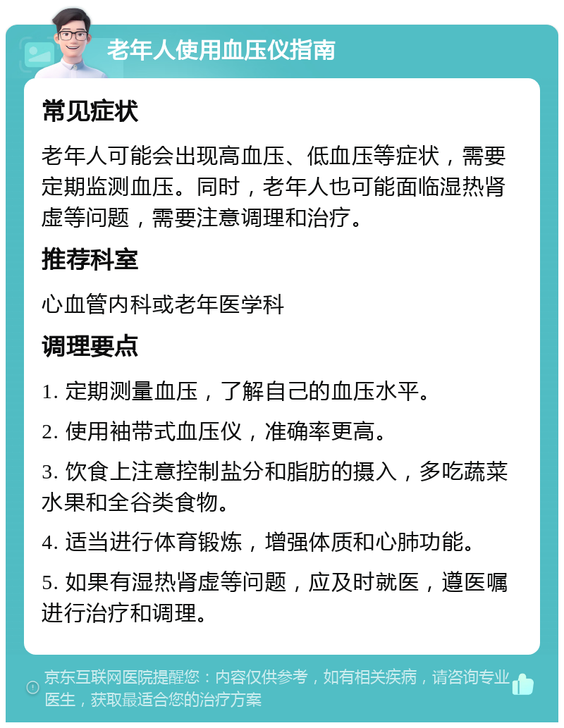 老年人使用血压仪指南 常见症状 老年人可能会出现高血压、低血压等症状，需要定期监测血压。同时，老年人也可能面临湿热肾虚等问题，需要注意调理和治疗。 推荐科室 心血管内科或老年医学科 调理要点 1. 定期测量血压，了解自己的血压水平。 2. 使用袖带式血压仪，准确率更高。 3. 饮食上注意控制盐分和脂肪的摄入，多吃蔬菜水果和全谷类食物。 4. 适当进行体育锻炼，增强体质和心肺功能。 5. 如果有湿热肾虚等问题，应及时就医，遵医嘱进行治疗和调理。