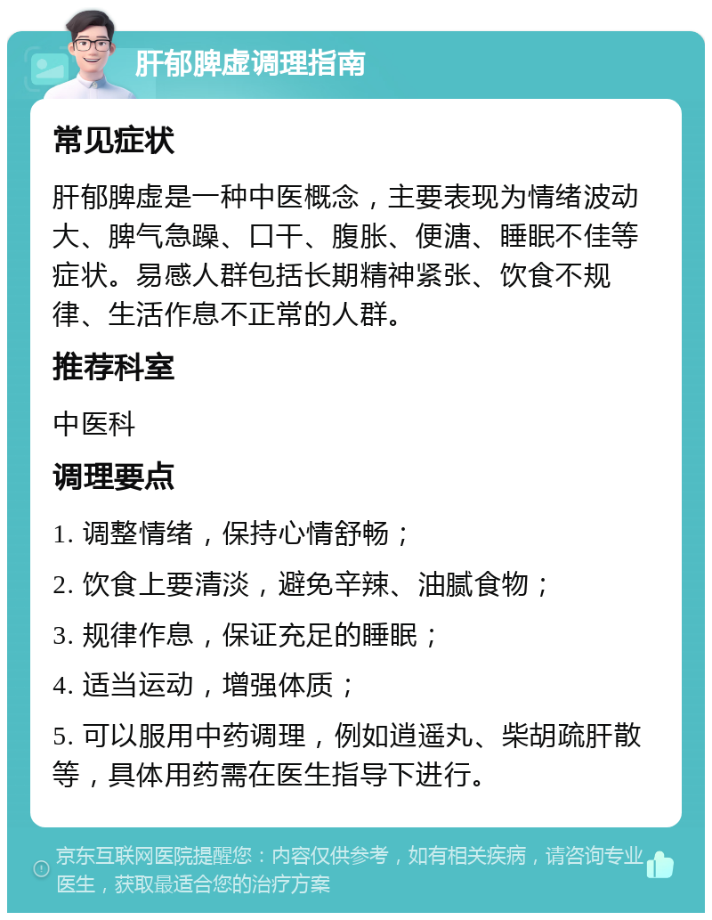 肝郁脾虚调理指南 常见症状 肝郁脾虚是一种中医概念，主要表现为情绪波动大、脾气急躁、口干、腹胀、便溏、睡眠不佳等症状。易感人群包括长期精神紧张、饮食不规律、生活作息不正常的人群。 推荐科室 中医科 调理要点 1. 调整情绪，保持心情舒畅； 2. 饮食上要清淡，避免辛辣、油腻食物； 3. 规律作息，保证充足的睡眠； 4. 适当运动，增强体质； 5. 可以服用中药调理，例如逍遥丸、柴胡疏肝散等，具体用药需在医生指导下进行。